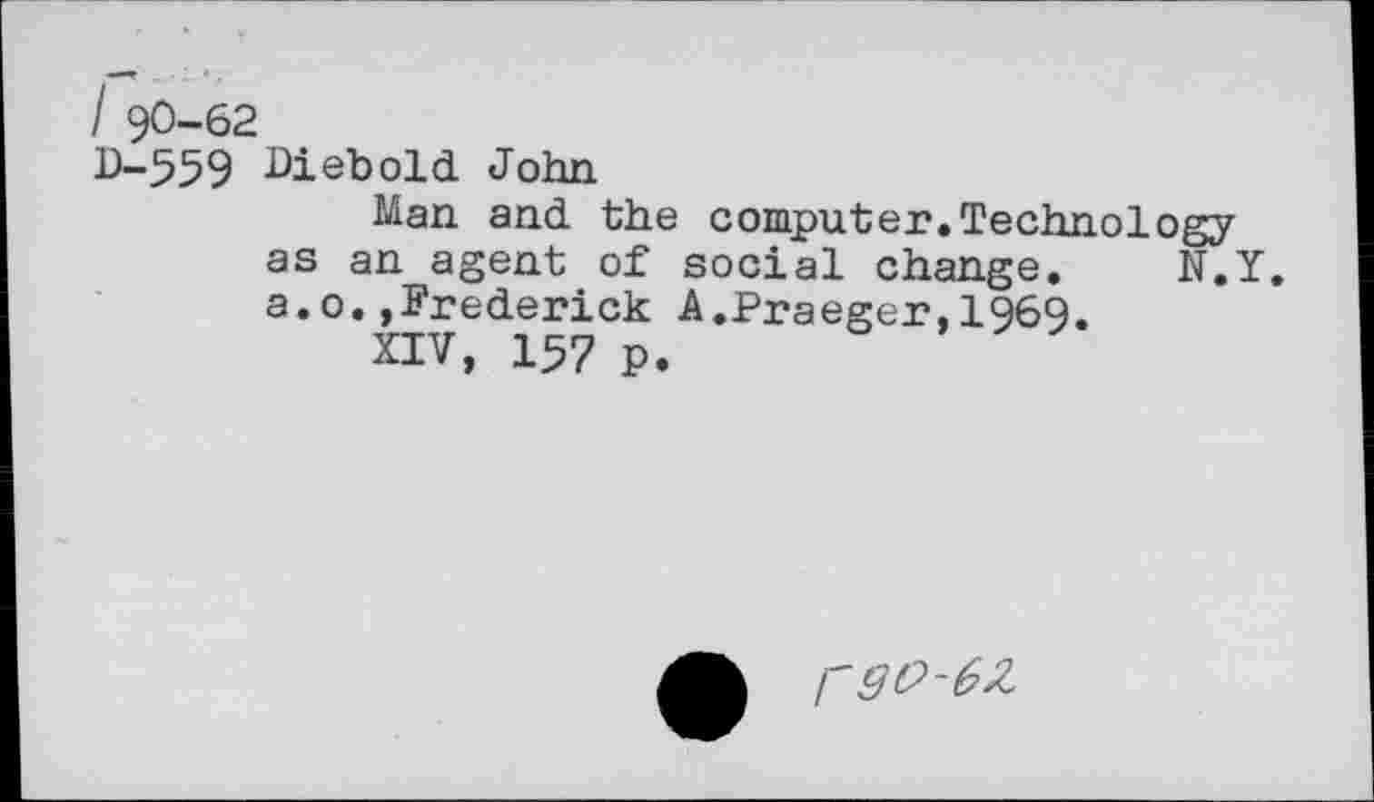 ﻿I 90-62
D-559 Diebold John
Man and the computer.Technology as an agent of social change. N.Y. a.o.»Frederick A.Praeger,1969.
XIV, 157 p.
rgi?-6Z